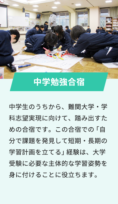 中学勉強合宿 中学生のうちから、難関大学・学科志望実現に向けて、踏み出すための合宿です。この合宿での「自分で課題を発見して短期・長期の学習計画を立てる」経験は、大学受験に必要な主体的な学習姿勢を身に付けることに役立ちます。