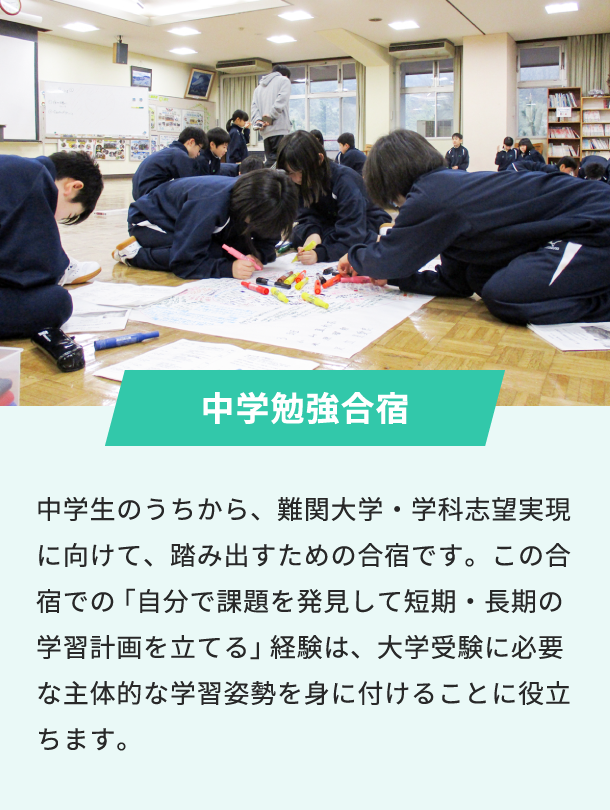 中学勉強合宿 中学生のうちから、難関大学・学科志望実現に向けて、踏み出すための合宿です。この合宿での「自分で課題を発見して短期・長期の学習計画を立てる」経験は、大学受験に必要な主体的な学習姿勢を身に付けることに役立ちます。