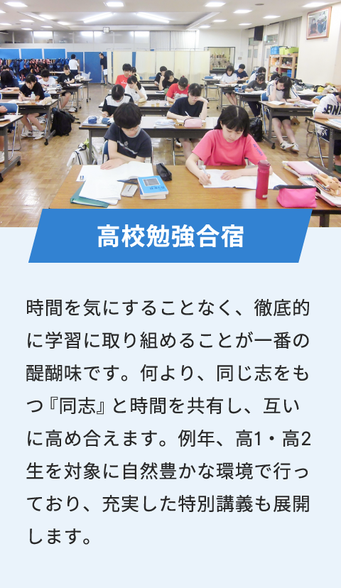 高校勉強合宿 時間を気にすることなく、徹底的に学習に取り組めることが一番の醍醐味です。何より、同じ志をもつ『同志』と時間を共有し、互いに高め合えます。例年、高1・高2生を対象に自然豊かな環境で行っており、充実した特別講義も展開します。