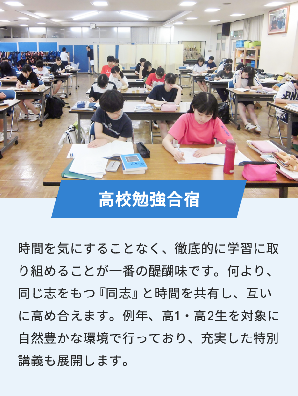 高校勉強合宿 時間を気にすることなく、徹底的に学習に取り組めることが一番の醍醐味です。何より、同じ志をもつ『同志』と時間を共有し、互いに高め合えます。例年、高1・高2生を対象に自然豊かな環境で行っており、充実した特別講義も展開します。