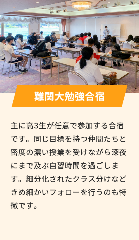 難関大勉強合宿 主に高3生が任意で参加する合宿です。同じ目標を持つ仲間たちと密度の濃い授業を受けながら深夜にまで及ぶ自習時間を過ごします。細分化されたクラス分けなどきめ細かいフォローを行うのも特徴です。