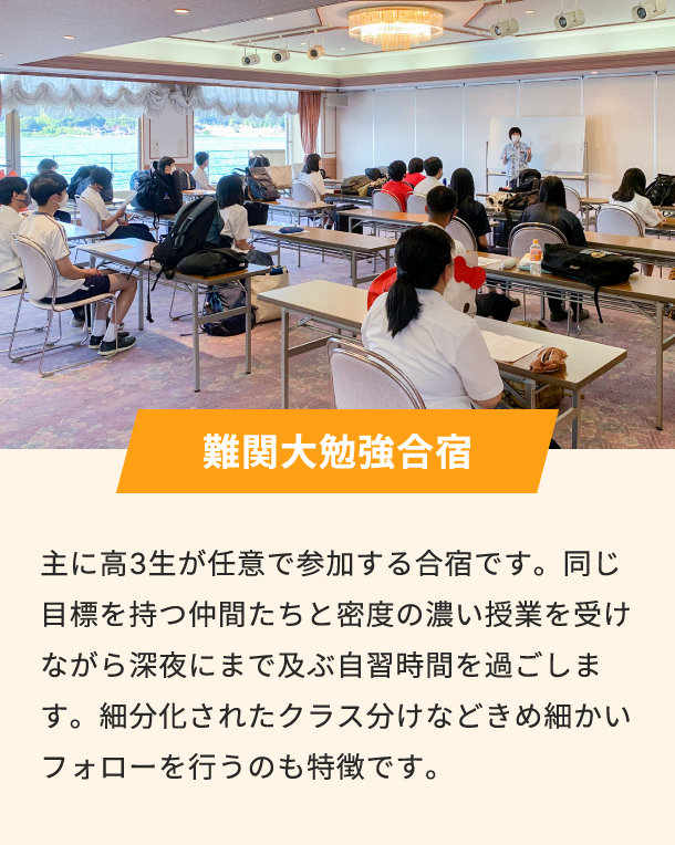難関大勉強合宿 主に高3生が任意で参加する合宿です。同じ目標を持つ仲間たちと密度の濃い授業を受けながら深夜にまで及ぶ自習時間を過ごします。細分化されたクラス分けなどきめ細かいフォローを行うのも特徴です。