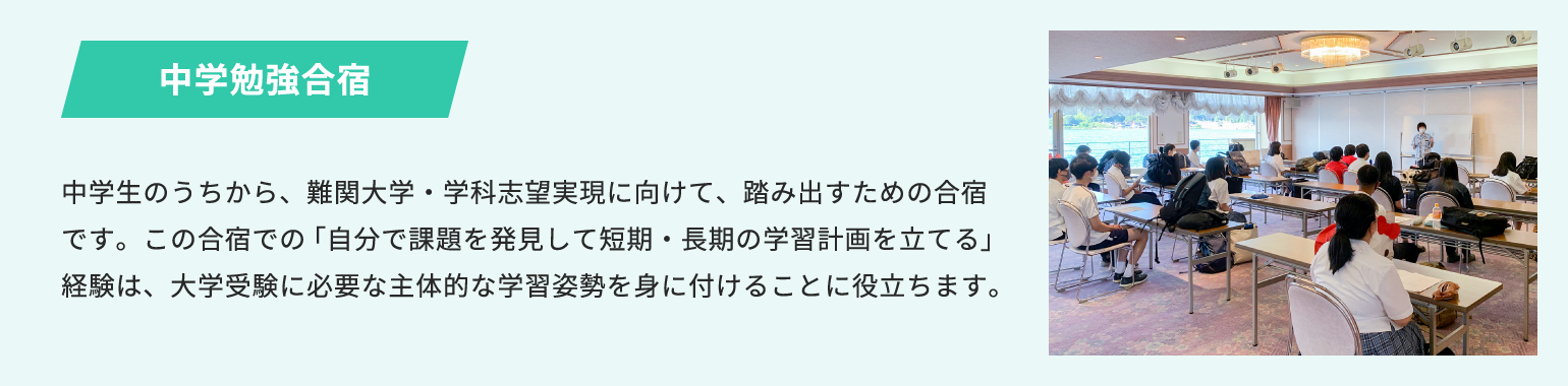 中学勉強合宿 中学生のうちから、難関大学・学科志望実現に向けて、踏み出すための合宿です。この合宿での「自分で課題を発見して短期・長期の学習計画を立てる」経験は、大学受験に必要な主体的な学習姿勢を身に付けることに役立ちます。