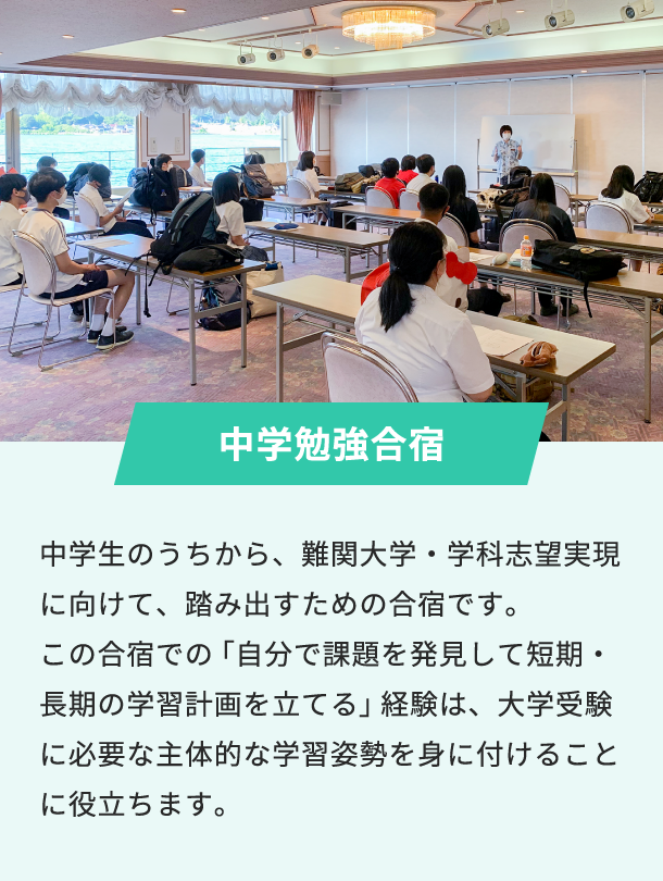 中学勉強合宿 中学生のうちから、難関大学・学科志望実現に向けて、踏み出すための合宿です。この合宿での「自分で課題を発見して短期・長期の学習計画を立てる」経験は、大学受験に必要な主体的な学習姿勢を身に付けることに役立ちます。