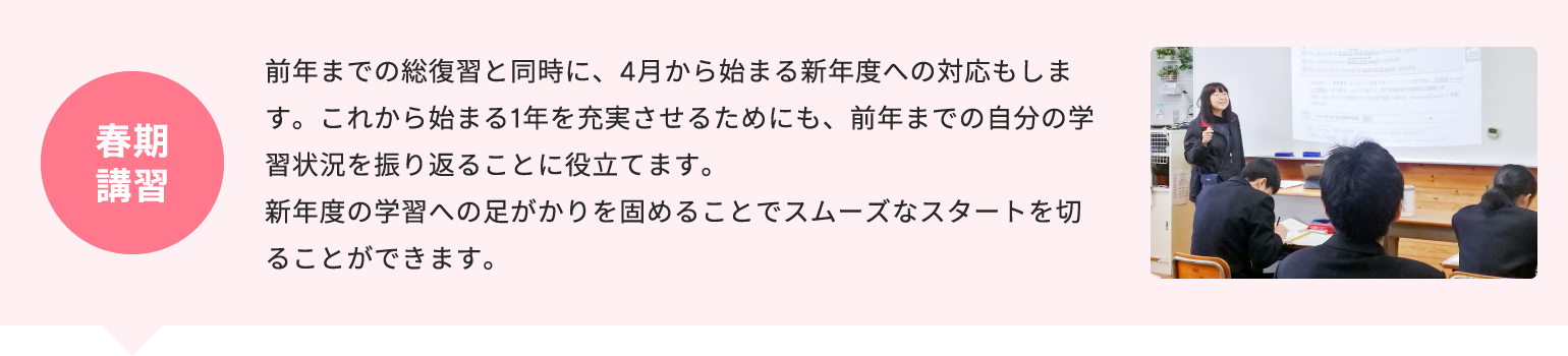 春期講習 前年までの総復習と同時に、4月から始まる新年度への対応もします。これから始まる1年を充実させるためにも、前年までの自分の学習状況を振り返ることに役立てます。新年度の学習への足がかりを固めることでスムーズなスタートを切ることができます。