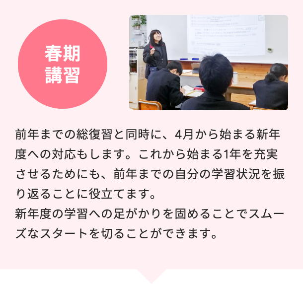 春期講習 前年までの総復習と同時に、4月から始まる新年度への対応もします。これから始まる1年を充実させるためにも、前年までの自分の学習状況を振り返ることに役立てます。新年度の学習への足がかりを固めることでスムーズなスタートを切ることができます。