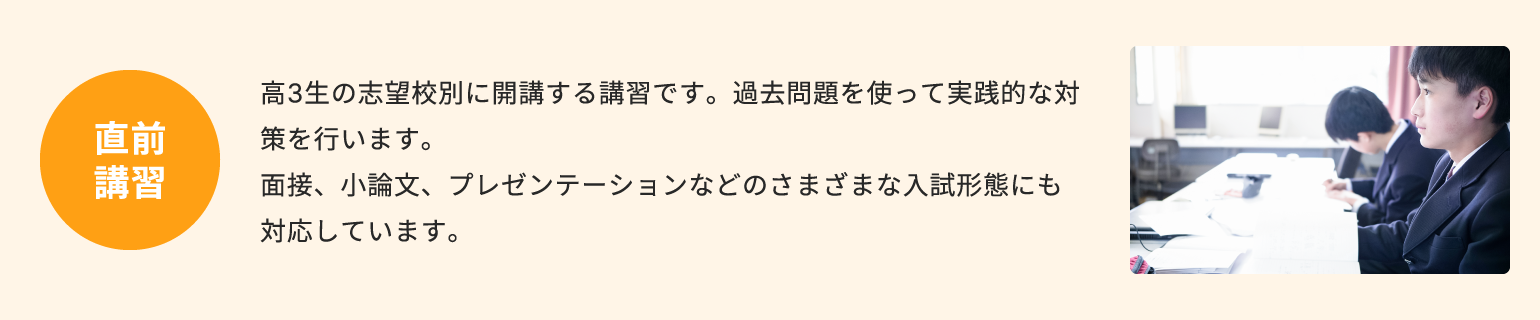 直前講習 高3生の志望校別に開講する講習です。過去問題を使って実践的な対策を行います。面接、小論文、プレゼンテーションなどのさまざまな入試形態にも対応しています。