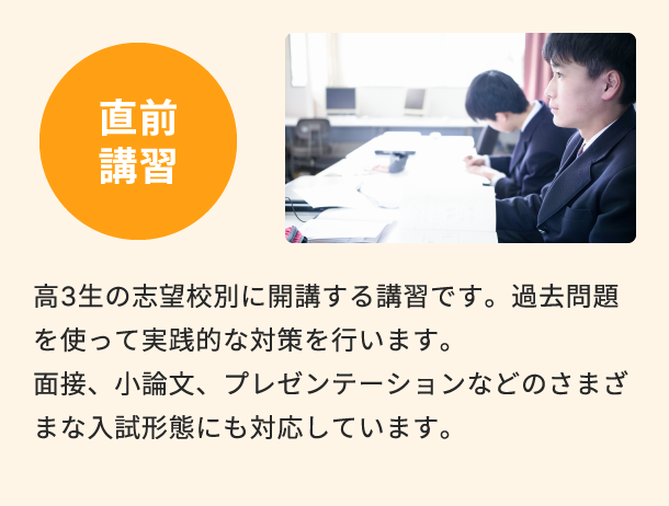 直前講習 高3生の志望校別に開講する講習です。過去問題を使って実践的な対策を行います。面接、小論文、プレゼンテーションなどのさまざまな入試形態にも対応しています。