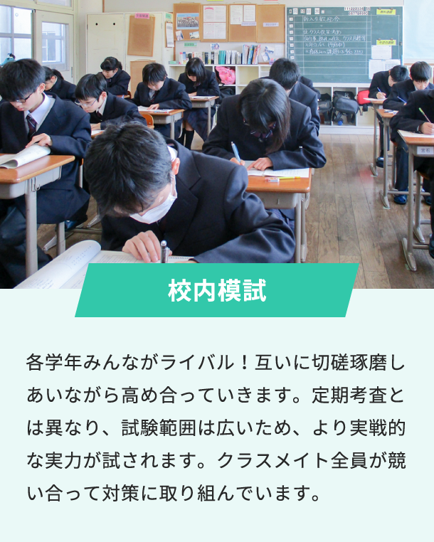 校内模試 各学年みんながライバル！互いに切磋琢磨しあいながら高め合っていきます。定期考査とは異なり、試験範囲は広いため、より実戦的な実力が試されます。クラスメイト全員が競い合って対策に取り組んでいます。