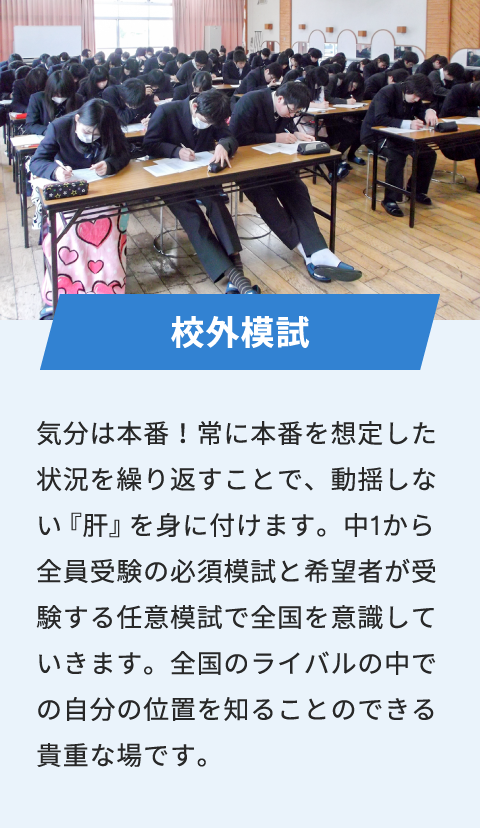 校外模試 気分は本番！常に本番を想定した状況を繰り返すことで、動揺しない『肝』を身に付けます。中1から全員受験の必須模試と希望者が受験する任意模試で全国を意識していきます。全国のライバルの中での自分の位置を知ることのできる貴重な場です。