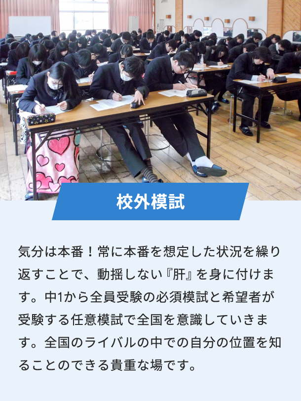 校外模試 気分は本番！常に本番を想定した状況を繰り返すことで、動揺しない『肝』を身に付けます。中1から全員受験の必須模試と希望者が受験する任意模試で全国を意識していきます。全国のライバルの中での自分の位置を知ることのできる貴重な場です。