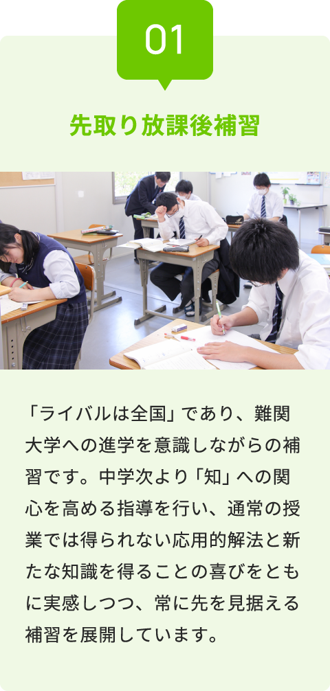 01 先取り放課後補習 「ライバルは全国」であり、難関大学への進学を意識しながらの補習です。中学次より「知」への関心を高める指導を行い、通常の授業では得られない応用的解法と新たな知識を得ることの喜びをともに実感しつつ、常に先を見据える補習を展開しています。