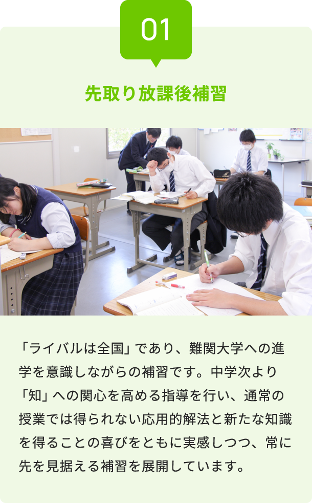 01 先取り放課後補習 「ライバルは全国」であり、難関大学への進学を意識しながらの補習です。中学次より「知」への関心を高める指導を行い、通常の授業では得られない応用的解法と新たな知識を得ることの喜びをともに実感しつつ、常に先を見据える補習を展開しています。