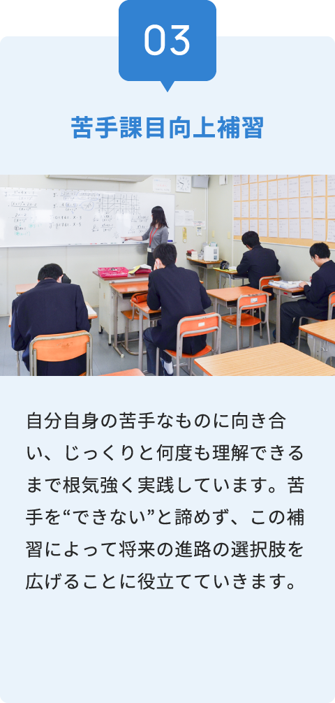 03 苦手課目向上補習 自分自身の苦手なものに向き合い、じっくりと何度も理解できるまで根気強く実践しています。苦手を“できない”と諦めず、この補習によって将来の進路の選択肢を広げることに役立てていきます。