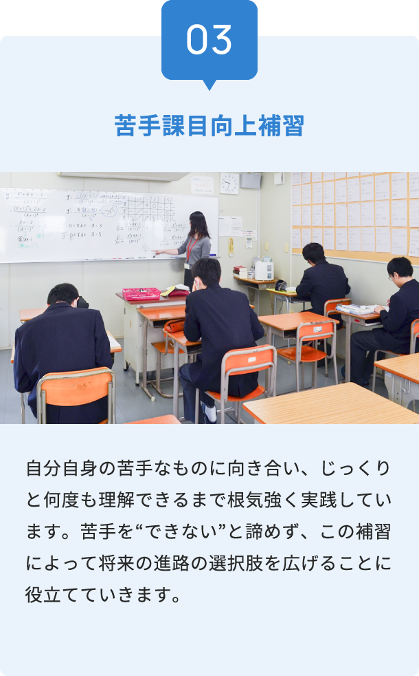 03 苦手課目向上補習 自分自身の苦手なものに向き合い、じっくりと何度も理解できるまで根気強く実践しています。苦手を“できない”と諦めず、この補習によって将来の進路の選択肢を広げることに役立てていきます。